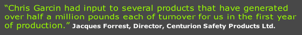 “Chris Garcin had input to several products that have generated
over half a million pounds each of turnover for us in the first year
of production.” Jacques Forrest, Director, Centurion Safety Products Ltd.